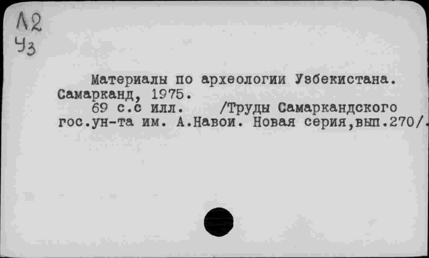 ﻿Л2 Уз
Материалы по археологии Узбекистана. Самарканд, 1975.
69 с.с илл. /Труды Самаркандского гос.ун-та им. А.Навои. Новая серия,вып.270/